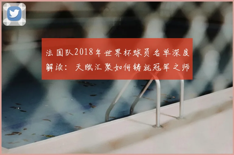 法国队2018年世界杯球员名单深度解读:天赋汇聚如何铸就冠军之师