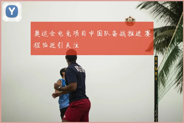 奥运会电竞项目中国队备战推进 赛程临近引关注