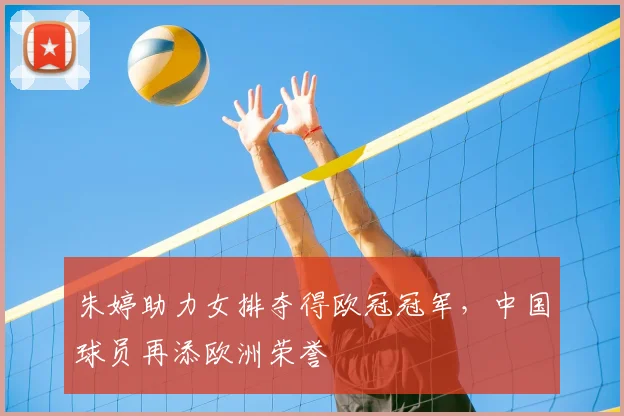 朱婷助力女排夺得欧冠冠军,中国球员再添欧洲荣誉