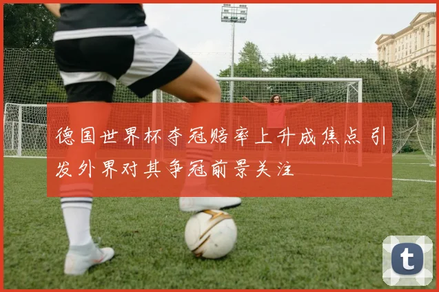 德国世界杯夺冠赔率上升成焦点 引发外界对其争冠前景关注