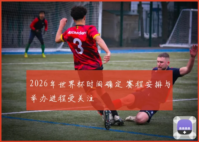 2026年世界杯时间确定 赛程安排与举办进程受关注